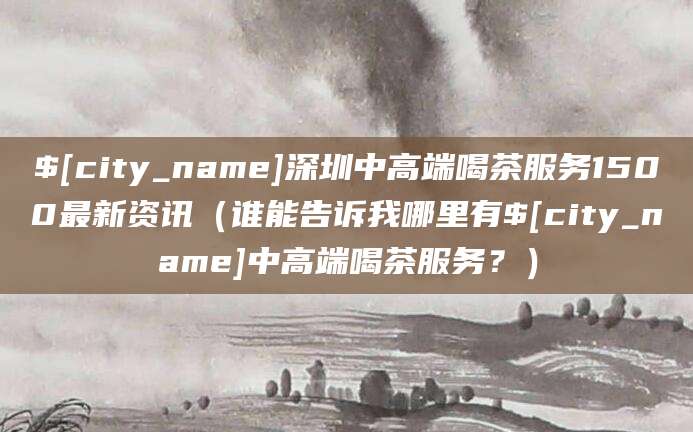 睢县深圳中高端喝茶服务1500最新资讯(谁能告诉我哪里有睢县中高端喝茶服务?)